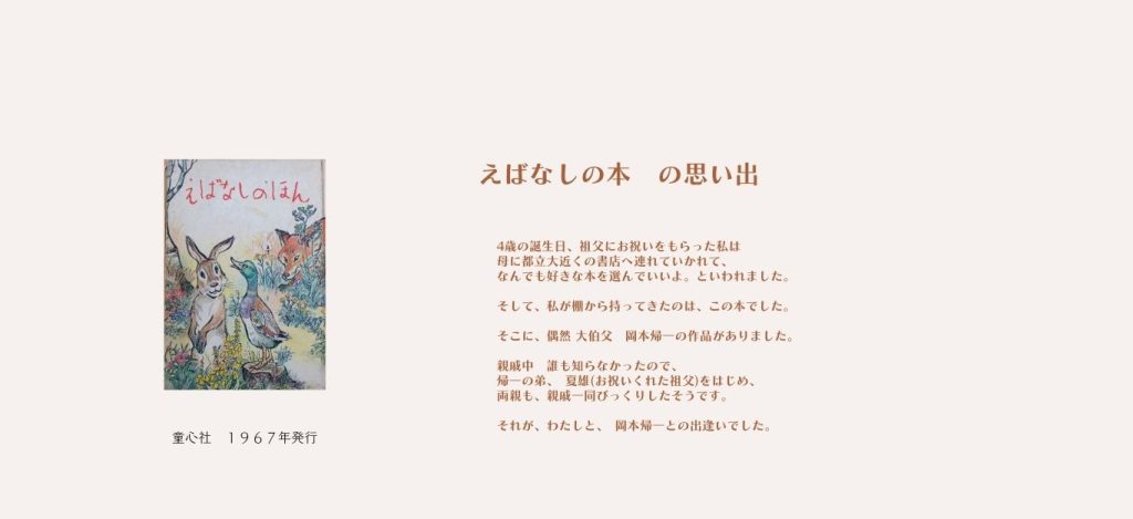 童心社　１９６７年発行
えばなしの本　の思い出



4歳の誕生日、祖父にお祝いをもらった私は

母に都立大近くの書店へ連れていかれて、

なんでも好きな本を選んでいいよ。といわれました。


そして、私が棚から持ってきたのは、この本でした。


そこに、偶然 大伯父　岡本帰一の作品がありました。


親戚中　誰も知らなかったので、　

帰一の弟、　夏雄(お祝いくれた祖父)をはじめ、

両親も、親戚一同びっくりしたそうです。


それが、わたしと、　岡本帰一との出逢いでした