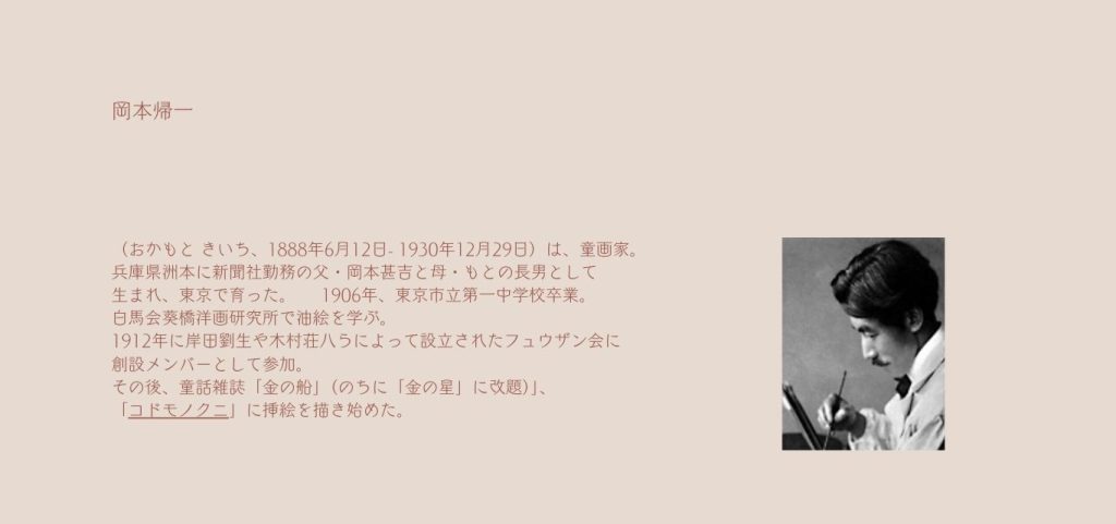 岡本帰一
（おかもと きいち、1888年6月12日- 1930年12月29日）は、童画家。
兵庫県洲本に新聞社勤務の父・岡本甚吉と母・もとの長男として

生まれ、東京で育った。　　1906年、東京市立第一中学校卒業。

白馬会葵橋洋画研究所で油絵を学ぶ。

1912年に岸田劉生や木村荘八らによって設立されたフュウザン会に

創設メンバーとして参加。

その後、童話雑誌「金の船」（のちに「金の星」に改題）」、

「コドモノクニ」に挿絵を描き始めた。

